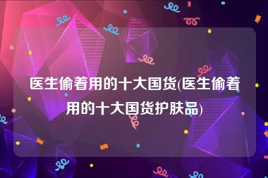 医生偷着用的十大国货(医生偷着用的十大国货护肤品)