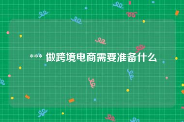  *** 做跨境电商需要准备什么