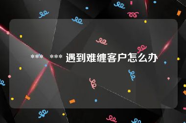 ***  *** 遇到难缠客户怎么办