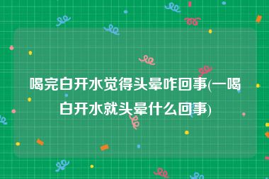 喝完白开水觉得头晕咋回事(一喝白开水就头晕什么回事)