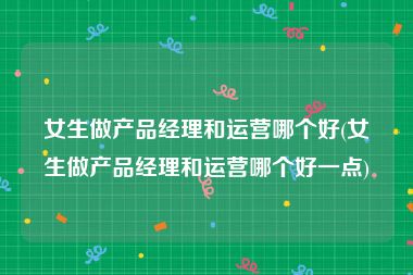 女生做产品经理和运营哪个好(女生做产品经理和运营哪个好一点)
