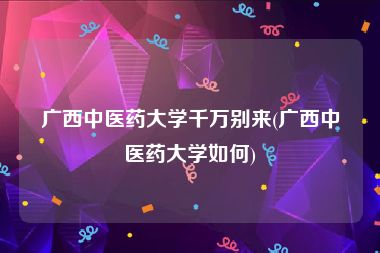 广西中医药大学千万别来(广西中医药大学如何)