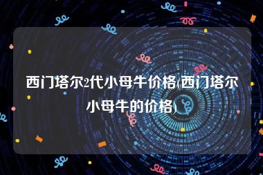 西门塔尔2代小母牛价格(西门塔尔小母牛的价格)
