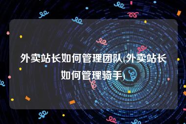 外卖站长如何管理团队(外卖站长如何管理骑手)