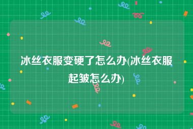 冰丝衣服变硬了怎么办(冰丝衣服起皱怎么办)