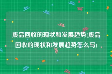 废品回收的现状和发展趋势(废品回收的现状和发展趋势怎么写)