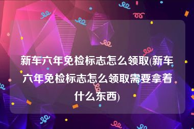 新车六年免检标志怎么领取(新车六年免检标志怎么领取需要拿着什么东西)