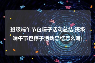 班级端午节包粽子活动总结(班级端午节包粽子活动总结怎么写)
