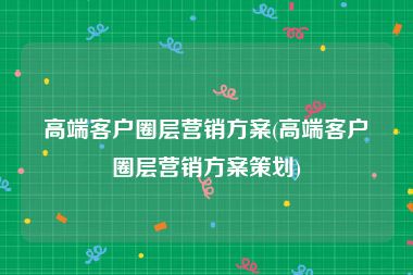 高端客户圈层营销方案(高端客户圈层营销方案策划)