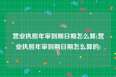 营业执照年审到期日期怎么算(营业执照年审到期日期怎么算的)