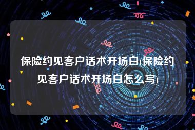 保险约见客户话术开场白(保险约见客户话术开场白怎么写)