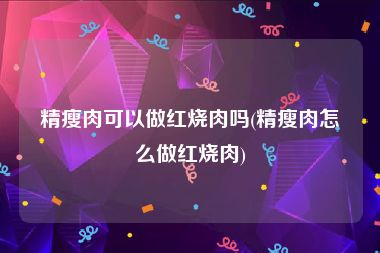精瘦肉可以做红烧肉吗(精瘦肉怎么做红烧肉)