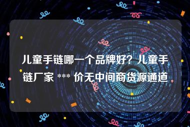 儿童手链哪一个品牌好？儿童手链厂家 *** 价无中间商货源通道