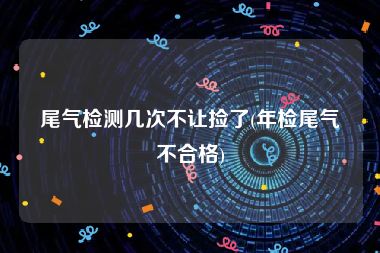 尾气检测几次不让捡了(年检尾气不合格)