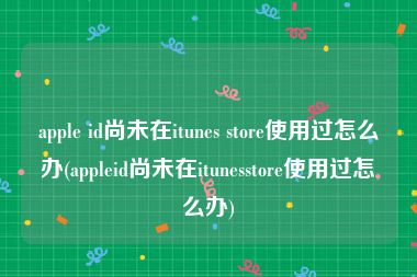 apple id尚未在itunes store使用过怎么办(appleid尚未在itunesstore使用过怎么办)