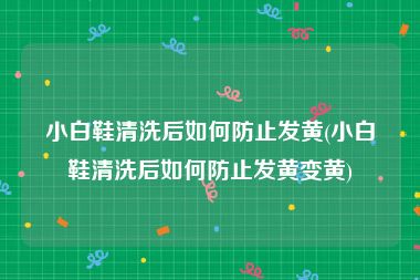 小白鞋清洗后如何防止发黄(小白鞋清洗后如何防止发黄变黄)
