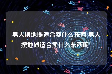 男人摆地摊适合卖什么东西(男人摆地摊适合卖什么东西呢)