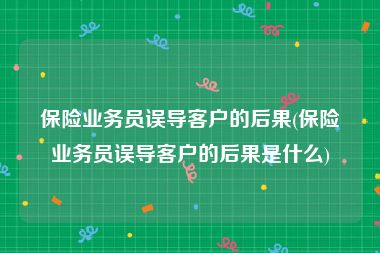 保险业务员误导客户的后果(保险业务员误导客户的后果是什么)