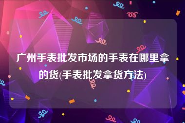 广州手表批发市场的手表在哪里拿的货(手表批发拿货方法)