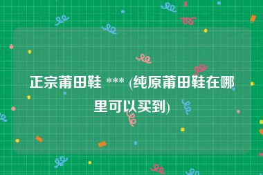 正宗莆田鞋 *** (纯原莆田鞋在哪里可以买到)