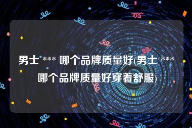 男士 *** 哪个品牌质量好(男士 *** 哪个品牌质量好穿着舒服)