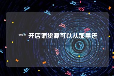  *** 开店铺货源可以从那里进