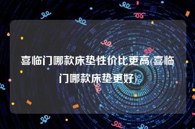 喜临门哪款床垫性价比更高(喜临门哪款床垫更好)