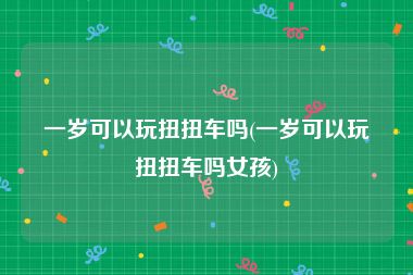 一岁可以玩扭扭车吗(一岁可以玩扭扭车吗女孩)