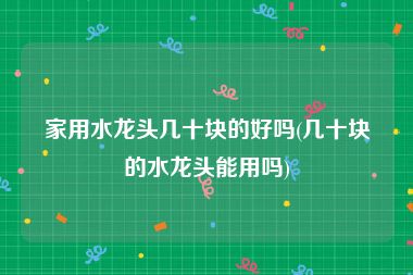 家用水龙头几十块的好吗(几十块的水龙头能用吗)