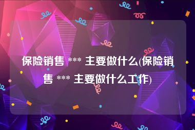 保险销售 *** 主要做什么(保险销售 *** 主要做什么工作)