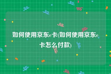 如何使用京东e卡(如何使用京东e卡怎么付款)