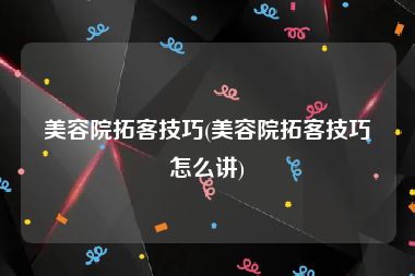 美容院拓客技巧(美容院拓客技巧怎么讲)