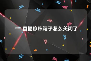  *** 直播珍珠箱子怎么关闭了