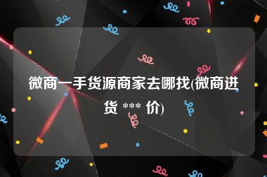 微商一手货源商家去哪找(微商进货 *** 价)