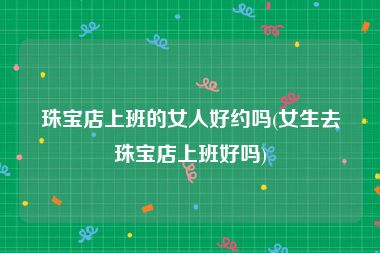 珠宝店上班的女人好约吗(女生去珠宝店上班好吗)