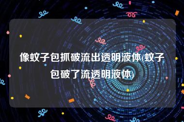 像蚊子包抓破流出透明液体(蚊子包破了流透明液体)