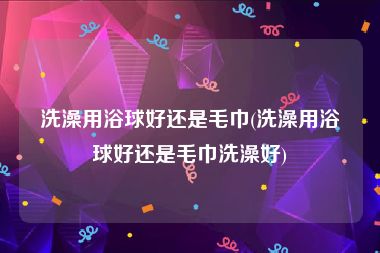 洗澡用浴球好还是毛巾(洗澡用浴球好还是毛巾洗澡好)