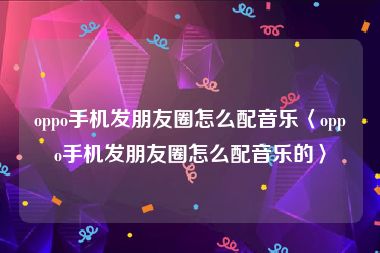 oppo手机发朋友圈怎么配音乐〈oppo手机发朋友圈怎么配音乐的〉