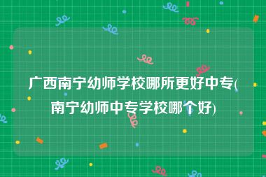 广西南宁幼师学校哪所更好中专(南宁幼师中专学校哪个好)