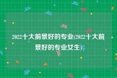 2022十大前景好的专业(2022十大前景好的专业女生)