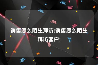 销售怎么陌生拜访(销售怎么陌生拜访客户)