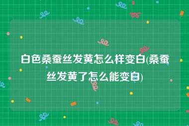 白色桑蚕丝发黄怎么样变白(桑蚕丝发黄了怎么能变白)