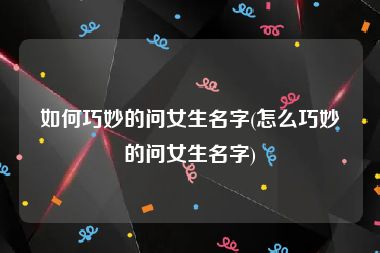 如何巧妙的问女生名字(怎么巧妙的问女生名字)
