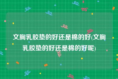 文胸乳胶垫的好还是棉的好(文胸乳胶垫的好还是棉的好呢)