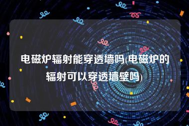 电磁炉辐射能穿透墙吗(电磁炉的辐射可以穿透墙壁吗)
