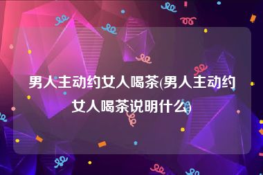 男人主动约女人喝茶(男人主动约女人喝茶说明什么)