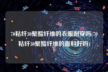 70粘纤30聚酯纤维的衣服耐穿吗(70粘纤30聚酯纤维的面料好吗)
