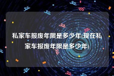 私家车报废年限是多少年(现在私家车报废年限是多少年)