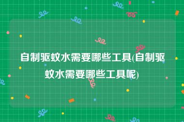 自制驱蚊水需要哪些工具(自制驱蚊水需要哪些工具呢)