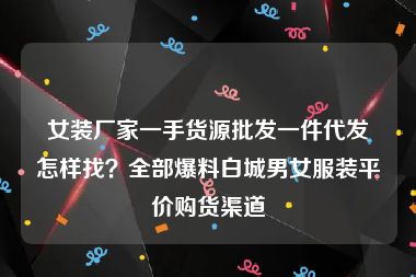 女装厂家一手货源批发一件代发怎样找？全部爆料白城男女服装平价购货渠道